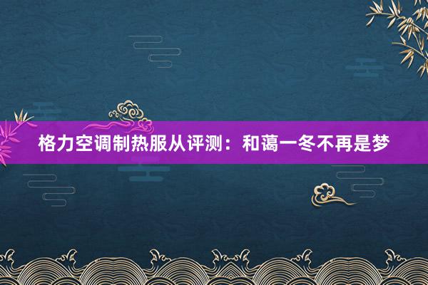 格力空调制热服从评测：和蔼一冬不再是梦